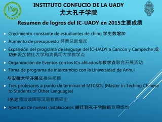 INSTITUTO CONFUCIO DE LA UADY
尤大孔子学院
 Crecimiento constante de estudiantes de chino 学生数增加
 Aumento de presupuesto 经费总数增加
 Expansión del programa de lenguaje del IC-UADY a Cancún y Campeche 成
功开设加勒比大学和坎佩切大学教学点
 Organización de Eventos con los ICs afiliados与教学点联合开展活动
 Firma de programa de intercambio con la Universidad de Anhui
与安徽大学开展交换生项目
 Tres profesores a punto de terminar el MTCSOL (Master in Teching Chinese
to Students of Other Languages)
3名老师攻读国际汉语教育硕士
 Apertura de nuevas instalaciones 搬迁到孔子学院新专用场地
Resumen de logros del IC-UADY en 2015主要成绩
 