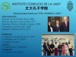 Personal patrocinado por SYSU, HANBAN y UADY
Administración:
Director Local: Andres Aluja, 2008
Director de chino: Zhang Zhe, 2013
Directora Técnica: Pamela Cristales, 2009
Contadora: Carmen Aké, 2008
Asistente: Mariana Pérez, 2011
Profesores:
3 maestros voluntarios en IC-UADY
4 Profesores en IC-UADY
2 maestros locales
Cancún
1 Profesor and 1 voluntario
Campeche
2 maestros voluntarios
INSTITUTO CONFUCIO DE LA UADY
尤大孔子学院
 