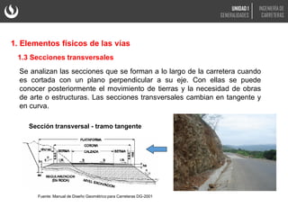 Se analizan las secciones que se forman a lo largo de la carretera cuando
es cortada con un plano perpendicular a su eje. Con ellas se puede
conocer posteriormente el movimiento de tierras y la necesidad de obras
de arte o estructuras. Las secciones transversales cambian en tangente y
en curva.
1.3 Secciones transversales
Sección transversal - tramo tangente
Fuente: Manual de Diseño Geométrico para Carreteras DG-2001
1. Elementos físicos de las vías
UNIDAD 1
GENERALIDADES
INGENIERÍA DE
CARRETERAS
 