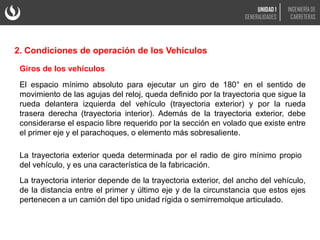 Giros de los vehículos
El espacio mínimo absoluto para ejecutar un giro de 180° en el sentido de
movimiento de las agujas del reloj, queda definido por la trayectoria que sigue la
rueda delantera izquierda del vehículo (trayectoria exterior) y por la rueda
trasera derecha (trayectoria interior). Además de la trayectoria exterior, debe
considerarse el espacio libre requerido por la sección en volado que existe entre
el primer eje y el parachoques, o elemento más sobresaliente.
La trayectoria exterior queda determinada por el radio de giro mínimo propio
del vehículo, y es una característica de la fabricación.
La trayectoria interior depende de la trayectoria exterior, del ancho del vehículo,
de la distancia entre el primer y último eje y de la circunstancia que estos ejes
pertenecen a un camión del tipo unidad rígida o semirremolque articulado.
2. Condiciones de operación de los Vehículos
UNIDAD 1
GENERALIDADES
INGENIERÍA DE
CARRETERAS
 