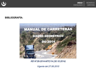 BIBLIOGRAFÍA:
RD N°28-2014-MTC/14 (30.10.2014)
Vigente del 27.06.2015
UNIDAD 1
GENERALIDADES
INGENIERÍA DE
CARRETERAS
 