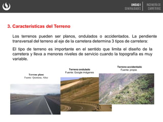 3. Características del Terreno
Los terrenos pueden ser planos, ondulados o accidentados. La pendiente
transversal del terreno al eje de la carretera determina 3 tipos de carretera:
Terreno plano
Fuente: Quintana, Altez
Terreno accidentado
Fuente: propia
Terreno ondulado
Fuente: Google imágenes
El tipo de terreno es importante en el sentido que limita el diseño de la
carretera y lleva a menores niveles de servicio cuando la topografía es muy
variable.
UNIDAD 1
GENERALIDADES
INGENIERÍA DE
CARRETERAS
 
