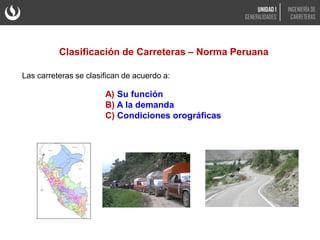 Clasificación de Carreteras – Norma Peruana
Las carreteras se clasifican de acuerdo a:
A) Su función
B) A la demanda
C) Condiciones orográficas
UNIDAD 1
GENERALIDADES
INGENIERÍA DE
CARRETERAS
 