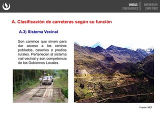Son caminos que sirven para
dar acceso a los centros
poblados, caseríos o predios
rurales. Pertenecen al sistema
vial vecinal y son competencia
de los Gobiernos Locales.
Fuente: MEF
A.3) Sistema Vecinal
A. Clasificación de carreteras según su función
UNIDAD 1
GENERALIDADES
INGENIERÍA DE
CARRETERAS
 