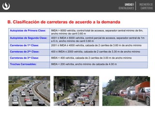 B. Clasificación de carreteras de acuerdo a la demanda
Autopistas de Primera Clase: IMDA > 6000 veh/día, control total de accesos, separador central mínimo de 6m,
ancho mínimo de carril 3.60 m
Autopistas de Segunda Clase: 4001 ≤ IMDA ≤ 6000 veh/día, control parcial de accesos, separador central de 1m
a 6 m, ancho mínimo de carril 3.60 m
Carreteras de 1ra Clase: 2001 ≤ IMDA ≤ 4000 veh/día, calzada de 2 carriles de 3.60 m de ancho mínimo
Carreteras de 2da Clase: 400 ≤ IMDA ≤ 2000 veh/día, calzada de 2 carriles de 3.30 m de ancho mínimo
Carreteras de 3ra Clase: IMDA < 400 veh/día, calzada de 2 carriles de 3.00 m de ancho mínimo
Trochas Carrosables: IMDA < 200 veh/dia, ancho mínimo de calzada de 4.00 m
UNIDAD 1
GENERALIDADES
INGENIERÍA DE
CARRETERAS
 