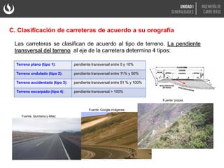 Las carreteras se clasifican de acuerdo al tipo de terreno. La pendiente
transversal del terreno al eje de la carretera determina 4 tipos:
Fuente: Google imágenes
Fuente: Quintana y Altez
Fuente: propia
C. Clasificación de carreteras de acuerdo a su orografía
Terreno plano (tipo 1): pendiente transversal entre 0 y 10%
Terreno ondulado (tipo 2): pendiente transversal entre 11% y 50%
Terreno accidentado (tipo 3): pendiente transversal entre 51 % y 100%
Terreno escarpado (tipo 4): pendiente transversal > 100%
UNIDAD 1
GENERALIDADES
INGENIERÍA DE
CARRETERAS
 