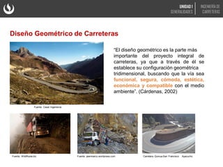 Diseño Geométrico de Carreteras
Fuente: Cesel Ingenieros
“El diseño geométrico es la parte más
importante del proyecto integral de
carreteras, ya que a través de él se
establece su configuración geométrica
tridimensional, buscando que la vía sea
funcional, segura, cómoda, estética,
económica y compatible con el medio
ambiente”. (Cárdenas, 2002)
Fuente: WildRoute.biz Fuente: jeanmarco.wordpress.com
UNIDAD 1
GENERALIDADES
INGENIERÍA DE
CARRETERAS
Carretera Quinua-San Francisco Ayacucho
 