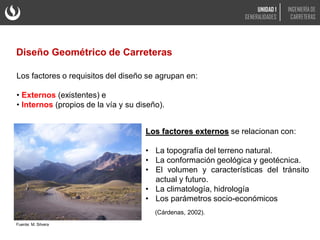 Los factores o requisitos del diseño se agrupan en:
• Externos (existentes) e
• Internos (propios de la vía y su diseño).
Los factores externos se relacionan con:
• La topografía del terreno natural.
• La conformación geológica y geotécnica.
• El volumen y características del tránsito
actual y futuro.
• La climatología, hidrología
• Los parámetros socio-económicos
(Cárdenas, 2002).
Fuente: M. Silvera
Diseño Geométrico de Carreteras
UNIDAD 1
GENERALIDADES
INGENIERÍA DE
CARRETERAS
 