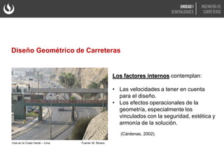 Los factores internos contemplan:
• Las velocidades a tener en cuenta
para el diseño.
• Los efectos operacionales de la
geometría, especialmente los
vinculados con la seguridad, estética y
armonía de la solución.
(Cárdenas, 2002).
Vías en la Costa Verde – Lima Fuente: M. Silvera
Diseño Geométrico de Carreteras
UNIDAD 1
GENERALIDADES
INGENIERÍA DE
CARRETERAS
 