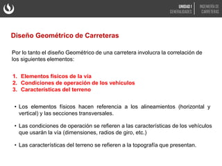 Por lo tanto el diseño Geométrico de una carretera involucra la correlación de
los siguientes elementos:
1. Elementos físicos de la vía
2. Condiciones de operación de los vehículos
3. Características del terreno
• Los elementos físicos hacen referencia a los alineamientos (horizontal y
vertical) y las secciones transversales.
• Las condiciones de operación se refieren a las características de los vehículos
que usarán la vía (dimensiones, radios de giro, etc.)
• Las características del terreno se refieren a la topografía que presentan.
Diseño Geométrico de Carreteras
UNIDAD 1
GENERALIDADES
INGENIERÍA DE
CARRETERAS
 