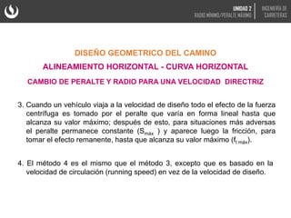 3. Cuando un vehículo viaja a la velocidad de diseño todo el efecto de la fuerza
centrífuga es tomado por el peralte que varía en forma lineal hasta que
alcanza su valor máximo; después de esto, para situaciones más adversas
el peralte permanece constante (Smáx ) y aparece luego la fricción, para
tomar el efecto remanente, hasta que alcanza su valor máximo (ft máx).
4. El método 4 es el mismo que el método 3, excepto que es basado en la
velocidad de circulación (running speed) en vez de la velocidad de diseño.
DISEÑO GEOMETRICO DEL CAMINO
ALINEAMIENTO HORIZONTAL - CURVA HORIZONTAL
CAMBIO DE PERALTE Y RADIO PARA UNA VELOCIDAD DIRECTRIZ
UNIDAD 2
RADIO MÍNIMO/PERALTE MÁXIMO
INGENIERÍA DE
CARRETERAS
 