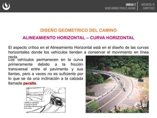 El aspecto crítico en el Alineamiento Horizontal está en el diseño de las curvas
horizontales donde los vehículos tienden a conservar el movimiento en línea
recta.
DISEÑO GEOMETRICO DEL CAMINO
ALINEAMIENTO HORIZONTAL – CURVA HORIZONTAL
Los vehículos permanecen en la curva
primeramente debido a la fricción
transversal entre el pavimento y sus
llantas, pero a veces no es suficiente por
lo que se da una inclinación a la calzada
llamada peralte.
UNIDAD 2
RADIO MÍNIMO/PERALTE MÁXIMO
INGENIERÍA DE
CARRETERAS
 