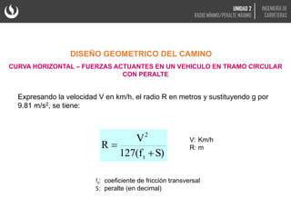 Expresando la velocidad V en km/h, el radio R en metros y sustituyendo g por
9.81 m/s2, se tiene:
DISEÑO GEOMETRICO DEL CAMINO
CURVA HORIZONTAL – FUERZAS ACTUANTES EN UN VEHICULO EN TRAMO CIRCULAR
CON PERALTE
V: Km/h
R: m
S)
127(f
V
R
t
2


ft: coeficiente de fricción transversal
S: peralte (en decimal)
UNIDAD 2
RADIO MÍNIMO/PERALTE MÁXIMO
INGENIERÍA DE
CARRETERAS
 