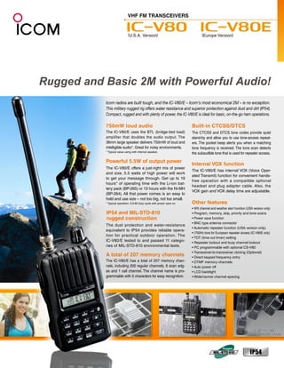 Icom radios are built tough, and the IC-V80/E – Icom's most economical 2M – is no exception.
This military rugged rig offers water resistance and superior protection against dust and dirt (IP54).
Compact, rugged and with plenty of power, the IC-V80/E is ideal for basic, on-the-go ham operations.

750mW loud audio                                             Built-in CTCSS/DTCS
The IC-V80/E uses the BTL (bridge-tied load)                 The CTCSS and DTCS tone codes provide quiet
amplifier that doubles the audio output. The                 stand-by and allow you to use tone-access repeat-
36mm large speaker delivers 750mW of loud and                ers. The pocket beep alerts you when a matching
intelligible audio*. Great for noisy environments.           tone frequency is received. The tone scan detects
* Typical value using with internal speaker.
                                                             the subaudible tone that is used for repeater access.

Powerful 5.5W of output power
                                                             Internal VOX function
The IC-V80/E offers a just-right mix of power
                                                             The IC-V80/E has internal VOX (Voice Oper-
and size. 5.5 watts of high power will work
                                                             ated Transmit) function for convenient hands-
to get your message through. Get up to 19
                                                             free operation with a compatible optional
hours* of operating time with the Li-ion bat-
                                                             headset and plug adapter cable. Also, the
tery pack (BP-265) or 13 hours with the Ni-MH
                                                             VOX gain and VOX delay time are adjustable.
(BP-264). All that power comes is an easy to
hold and use size – not too big, not too small.
* Typical operation. 5:5:90 duty cycle with power save on.   Other features
                                                             • WX channel and weather alert function (USA version only)
IP54 and MIL-STD-810                                         • Program, memory, skip, priority and tone scans
rugged construction                                          • Power save function
                                                             • BNC type antenna connector
The dust protection and water-resistance
                                                             • Automatic repeater function (USA version only)
equivalent to IP54 provides reliable opera-
                                                             • 1750Hz tone for European repeater access (IC-V80E only)
tion for practical outdoor operation. The
                                                             • TOT (time out timer) setting
IC-V80/E tested to and passed 11 catego-                     • Repeater lockout and busy channel lockout
ries of MIL-STD-810 environmental tests.                     • PC programmable with optional CS-V80
                                                             • Transceiver-to-transceiver cloning (Optional)
A total of 207 memory channels                               • Direct keypad frequency entry
The IC-V80/E has a total of 207 memory chan-                 • DTMF memory channels
nels, including 200 regular channels, 6 scan edg-            • Auto power off
es and 1 call channel. The channel name is pro-              • LCD backlight
grammable with 5 characters for easy recognition.            • Wide/narrow channel spacing




                                                                                                         Transit drop test
                    Dust protection                                 Water resistance                     (Photo shows image)
 