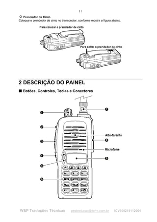11
   Prendedor de Cinto
Coloque o prendedor de cinto no transceptor, conforme mostra a figura abaixo.




2 DESCRIÇÃO DO PAINEL
T Botões, Controles, Teclas e Conectores
T




W&P Traduções Técnicas                 pestraducao@terra.com.br         ICV800219112004
 