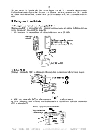 16
Se seu pacote de bateria não tiver carga depois que ele for carregado, descarregue-o
totalmente deixando o ligado da noite para o dia. Depois, o recarregue novamente. Se o pacote
de bateria mesmo assim não retiver a carga (ou retiver pouca carga), será preciso comprar um
novo.

T Carregamento de Bateria
T



   Carregamento Normal com o Carregador BC-146
O carregador BC-146 opcional permite o carregamento normal de um pacote de bateria com ou
sem o transceptor. É necessário o seguinte:
• Um adaptador AC opcional (um AD-99 fornecido junto com o BC-146).




   Sobre AD-99
Coloque o espaçador (B/C) no adaptador (A) seguindo a posição mostrada na figura abaixo:




• Coloque o espaçador (B/C) no adaptador com                    virado para cima.
Ao retirar o espaçador (B/C), empurre o entalhe cuidadosamente com seu dedo para retirar o espaçador
(B/C) do adaptador (A).




 W&P Traduções Técnicas                   pestraducao@terra.com.br           ICV800219112004
 