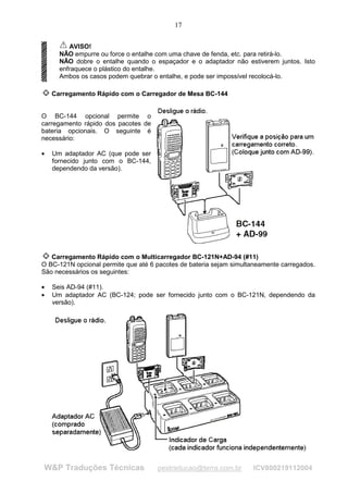 17


         AVISO!
      NÃO empurre ou force o entalhe com uma chave de fenda, etc. para retirá-lo.
      NÃO dobre o entalhe quando o espaçador e o adaptador não estiverem juntos. Isto
      enfraquece o plástico do entalhe.
      Ambos os casos podem quebrar o entalhe, e pode ser impossível recolocá-lo.

    Carregamento Rápido com o Carregador de Mesa BC-144


O BC-144 opcional permite o
carregamento rápido dos pacotes de
bateria opcionais. O seguinte é
necessário:

•   Um adaptador AC (que pode ser
    fornecido junto com o BC-144,
    dependendo da versão).




   Carregamento Rápido com o Multicarregador BC-121N+AD-94 (#11)
O BC-121N opcional permite que até 6 pacotes de bateria sejam simultaneamente carregados.
São necessários os seguintes:

•   Seis AD-94 (#11).
•   Um adaptador AC (BC-124; pode ser fornecido junto com o BC-121N, dependendo da
    versão).




W&P Traduções Técnicas               pestraducao@terra.com.br       ICV800219112004
 