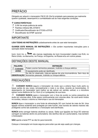 2

PREFÁCIO
Obrigado por adquirir o transceptor FM IC-V8. Ele foi projetado para pessoas que realmente
querem qualidade, desempenho e confiabilidade sob as mais exigentes condições.

  CARACTERÍSTICAS
   5.5W de ampla potência de saída
   Padrões militares MIL-STD810
   Codificador/Decodificador de CTCSS e DTCS
   Decodificador de DTMF opcional

IMPORTANTE
LEIA TODAS AS INSTRUÇÕES cuidadosamente antes de usar este transceptor.

GUARDE ESTE MANUAL DE INSTRUÇÕES — Ele contém importantes instruções para a
operação deste transceptor.

Icom, Icom Inc. e      são marcas registradas da Icom Incorporated (Japão) nos EUA, no
Reino Unido, na Alemanha, na França, na Espanha, na Rússia e/ou em outros países.

DEFINIÇÕES DESTE MANUAL
  PALAVRA                                      DEFINIÇÃO
   CUIDADO       Podem ocorrer ferimentos pessoais, incêndio e choque elétrico.
   AVISO   O equipamento pode ser danificado.
           Se não for observado, trata-se apenas de uma inconveniência. Sem risco de
OBSERVAÇÃO ferimentos pessoais, incêndio ou choque elétrico.

PRECAUÇÕES

      CUIDADO! NUNCA segure o transceptor de modo que a antena fique muito perto ou
toque partes do seu corpo, principalmente o rosto e os olhos, durante as transmissões. O
desempenho do transceptor será melhor se ele estiver em sentido vertical, e o microfone
estiver numa distância de 5 a 10cm (2 a 4 polegadas) de sua boca.
     CUIDADO! NUNCA opere o transceptor com o fone de ouvido ou outros acessórios de
áudio em volumes altos. Evite operar continuamente com volumes altos. Se você sentir tinidos
no ouvidos, reduza o volume ou interrompa o uso do transceptor.

NUNCA ligue o transceptor a uma fonte de alimentação DC com fusível de mais de 5A. Uma
ligação reversa acidental será protegida por este fusível, mas fusíveis de valores maiores não
protegerão contra tais acidentes e o transceptor será danificado.

NUNCA tente carregar baterias alcalinas ou secas. Saiba que ligações de força DC externas
carregam as baterias dentro do porta-bateria. Isto danifica não só o porta-bateria, mas também
o transceptor.

NÃO aperte a tecla PTT se não for para transmitir.

Coloque o transceptor em locais seguros para evitar que ele seja usado por crianças.


W&P Traduções Técnicas                  pestraducao@terra.com.br        ICV800219112004
 