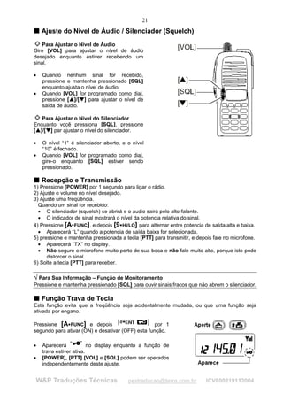 21
T Ajuste do Nível de Áudio / Silenciador (Squelch)
T



    Para Ajustar o Nível de Áudio
Gire [VOL] para ajustar o nível de áudio
desejado enquanto estiver recebendo um
sinal.

•        Quando nenhum sinal for recebido,
         pressione e mantenha pressionado [SQL]
         enquanto ajusta o nível de áudio.
•        Quando [VOL] for programado como dial,
         pressione [ ]/[ ] para ajustar o nível de
                         
                             
                                    ¡
                                        ¡




         saída de áudio.

   Para Ajustar o Nível do Silenciador
Enquanto você pressiona [SQL], pressione
[ ]/[ ] par ajustar o nível do silenciador.
 
     
          ¡
              ¡




•        O nível “1” é silenciador aberto, e o nível
         “10” é fechado.
•        Quando [VOL] for programado como dial,
         gire-o enquanto [SQL] estiver sendo
         pressionado.

T Recepção e Transmissão
T
1) Pressione [POWER] por 1 segundo para ligar o rádio.
2) Ajuste o volume no nível desejado.
3) Ajuste uma freqüência.
  Quando um sinal for recebido:
  • O silenciador (squelch) se abrirá e o áudio sairá pelo alto-falante.
  • O indicador de sinal mostrará o nível da potencia relativa do sinal.
4) Pressione [A FUNC], e depois [9 HI/LO] para alternar entre potencia de saída alta e baixa.
                                ¢           ¢




  • Aparecerá “L” quando a potencia de saída baixa for selecionada.
5) pressione e mantenha pressionada a tecla [PTT] para transmitir, e depois fale no microfone.
  • Aparecerá “TX” no display.
  • Não segure o microfone muito perto de sua boca e não fale muito alto, porque isto pode
      distorcer o sinal.
6) Solte a tecla [PTT] para receber.

¥ Para Sua Informação – Função de Monitoramento
¥

Pressione e mantenha pressionado [SQL] para ouvir sinais fracos que não abrem o silenciador.

T Função Trava de Tecla
T
Esta função evita que a freqüência seja acidentalmente mudada, ou que uma função seja
ativada por engano.

Pressione [A FUNC] e depois
                    ¢
                                                   por 1
segundo para ativar (ON) e desativar (OFF) esta função.

•        Aparecerá            no display enquanto a função de
         trava estiver ativa.
•        [POWER], [PTT] [VOL] e [SQL] podem ser operados
         independentemente deste ajuste.


        W&P Traduções Técnicas                  pestraducao@terra.com.br   ICV800219112004
 