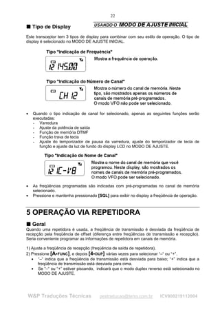 22

T Tipo de Display
T


Este transceptor tem 3 tipos de display para combinar com seu estilo de operação. O tipo de
display é selecionado no MODO DE AJUSTE INICIAL.




•   Quando o tipo indicação de canal for selecionado, apenas as seguintes funções serão
    executadas:
    - Varredura
    - Ajuste da potência de saída
    - Função de memória DTMF
    - Função trava de tecla
    - Ajuste do temporizador de pausa da varredura, ajuste do temporizador de tecla de
       função e ajuste da luz de fundo do display LCD no MODO DE AJUSTE.




•   As freqüências programadas são indicadas com pré-programadas no canal de memória
    selecionado.
•   Pressione e mantenha pressionado [SQL] para exibir no display a freqüência de operação.



5 OPERAÇÃO VIA REPETIDORA
T Geral
T
Quando uma repetidora é usada, a freqüência de transmissão é desviada da freqüência de
recepção pela freqüência de offset (diferença entre freqüências de transmissão e recepção).
Seria conveniente programar as informações de repetidora em canais de memória.

1) Ajuste a freqüência de recepção (freqüência de saída de repetidora).
2) Pressione [A FUNC], e depois [4 DUP] várias vezes para selecionar “–“ ou “+”.
                                    




   • “–“ indica que a freqüência de transmissão está desviada para baixo; “+” indica que a
      freqüência de transmissão está desviada para cima.
   • Se “–“ ou “+” estiver piscando, indicará que o modo duplex reverso está selecionado no
      MODO DE AJUSTE.




W&P Traduções Técnicas                 pestraducao@terra.com.br       ICV800219112004
 