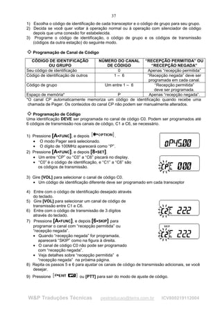 37
1) Escolha o código de identificação de cada transceptor e o código de grupo para seu grupo.
2) Decida se você quer voltar à operação normal ou à operação com silenciador de código
   depois que uma conexão for estabelecida.
3) Programe o código de identificação, o código de grupo e os códigos de transmissão
   (códigos da outra estação) do seguinte modo.

   Programação de Canal de Código

  CÓDIGO DE IDENTIFICAÇÃO                   NÚMERO DO CANAL
                                                          “RECEPÇÃO PERMITIDA” OU
            OU GRUPO                           DE CÓDIGO     “RECEPÇÃO NEGADA”
Seu código de identificação                        0       Apenas “recepção permitida”
Código de identificação de outros                 1– 6     “Recepção negada” deve ser
                                                            programada em cada canal.
Código de grupo                        Um entre 1 – 6          “Recepção permitida”
                                                               deve ser programada.
Espaço de memória*                           P              Apenas “recepção negada”.
*O canal CP automaticamente memoriza um código de identificação quando recebe uma
 chamada de Pager. Os conteúdos do canal CP não podem ser manualmente alterados.

   Programação de Código
Uma identificação DEVE ser programada no canal de código C0. Podem ser programados até
6 códigos de transmissão nos canais de código, C1 a C6, se necessário.

1) Pressione [A FUNC], e depois
                                                .
   • O modo Pager será selecionado.
   • O dígito de 100MHz aparecerá como “P”.
2) Pressione [A FUNC], e depois [8 SET].
                                     




   • Um entre “CP” ou “C0” a “C6” piscará no display.
   • “C0” é o código de identificação, e “C1” a “C6” são
      os códigos de transmissão.

3) Gire [VOL] para selecionar o canal de código C0.
   • Um código de identificação diferente deve ser programado em cada transceptor

4) Entre com o código de identificação desejado através
   do teclado.
5) Gire [VOL] para selecionar um canal de código de
   transmissão entre C1 e C6.
6) Entre com o código de transmissão de 3 dígitos
   através do teclado.
7) Pressione [A FUNC], e depois [6 SKIP] para
                                         




   programar o canal com “recepção permitida” ou
   “recepção negada”.
   • Quando “recepção negada” for programada,
      aparecerá “SKIP” como na figura à direita.
   • O canal de código C0 não pode ser programado
      com “recepção negada”.
   • Veja detalhes sobre “recepção permitida” e
      “recepção negada” na próxima página.
8) Repita os passos 5 e 6 para ajustar os canais de código de transmissão adicionais, se você
   desejar.
9) Pressione                ou [PTT] para sair do modo de ajuste de código.




W&P Traduções Técnicas                      pestraducao@terra.com.br    ICV800219112004
 