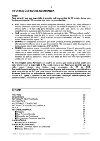 4
INFORMAÇÕES SOBRE SEGURANÇA

AVISO
Para garantir que sua exposição à energia eletromagnética de RF esteja dentro dos
limites aceitos pela FCC, sempre siga estas recomendações:

•   NÃO opere o rádio sem uma antena adequada conectada, porque isto pode danificar o
    mesmo e também fazer com que você ultrapasse os limites de exposição à RF da FCC. A
    antena certa é a fornecida pelo fabricante junto com este rádio, ou uma antena
    especificamente autorizada pelo fabricante para uso com este rádio.
•   NÃO transmita por mais de 50% do tempo de uso total do rádio (“50% do ciclo de tarefa”).
    Uma transmissão por mais de 50% do tempo pode ultrapassar as exigências do acordo
    sobre exposição à RF da FCC. O rádio estará transmitindo quando o indicador “TX” estiver
    aceso. Para transmitir, aperte “PTT”.
•   SEMPRE use acessórios autorizados pela Icom (antenas, baterias, prendedores de cinto,
    alto-falantes/microfones, etc.). O uso de acessórios não autorizados pode desrespeitar as
    exigências do acordo sobre exposição à RF da FCC.
•   SEMPRE mantenha a antena numa distância de, pelo menos, 2.5cm (1 polegada) longe do
    corpo durante as transmissões, e use somente os prendedores de cinto da Icom
    mencionados neste manual para prender o rádio ao seu cinto, etc. Para que suas
    transmissões sejam recebidas com a melhor qualidade de som, segure a antena numa
    distância de 5cm (2 polegadas) longe de sua boca de modo que ela fique ligeiramente
    virada para um lado.

As informações acima fornecem ao usuário os dados que ele/ela precisa saber para
estar ciente sobre a exposição à RF, e o(a) ensina o que fazer para garantir que este
rádio    opere   dentro      dos    limites    para    exposição    de    RF    da   FCC.
Compatibilidade/Interferência Eletromagnética. Durante as transmissões, seu rádio Icom
gera uma energia de RF que pode causar interferência em outros equipamentos ou
sistemas. Para evitar tal interferência, desligue o rádio em áreas que tiverem avisos para
fazê-lo. NÃO opere o transmissor em áreas sensíveis à radiação eletromagnética, tais
como hospitais, aeronaves e áreas usadas para explosões.




ÍNDICE
PREFÁCIO                                                                            02
IMPORTANTE                                                                          02
DEFINIÇÕES DESTE MANUAL                                                             02
PRECAUÇÕES                                                                          02
ACESSÓRIOS FORNECIDOS                                                               03
INFORMAÇÕES SOBRE SEGURANÇA                                                         04
ÍNDICE                                                                              04
REFERÊNCIA RÁPIDA
     
                                                                                    06
     
     Preparo                                                                        06
     Seu Primeiro Contato                                                           07
     Operação Via Repetidora                                                        09
     




     Programando Canais de Memória                                                  10
     




1 ACESSÓRIOS                                                                        10
     Conexão de Acessórios                                                          10
     




2 DESCRIÇÃO DO PAINEL                                                               11
     Botões, Controles, Teclas e Conectores                                         11
     




     Display de Funções                                                             14
     




W&P Traduções Técnicas                 pestraducao@terra.com.br         ICV800219112004
 