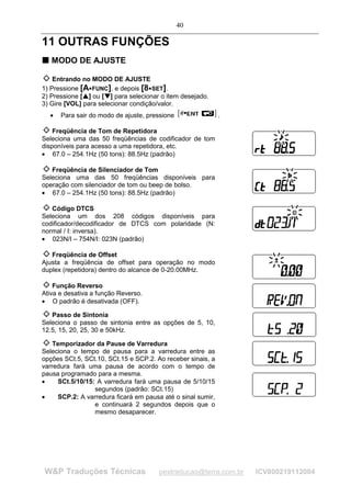 40

11 OUTRAS FUNÇÕES
T MODO DE AJUSTE
T



    Entrando no MODO DE AJUSTE
1) Pressione [A FUNC], e depois [8 SET].
                                      




2) Pressione [ ] ou [ ] para selecionar o item desejado.
               ¡

                   ¡




                           ¢

                               ¢




3) Gire [VOL] para selecionar condição/valor.
    •   Para sair do modo de ajuste, pressione               .

    Freqüência de Tom de Repetidora
Seleciona uma das 50 freqüências de codificador de tom
disponíveis para acesso a uma repetidora, etc.
• 67.0 – 254.1Hz (50 tons): 88.5Hz (padrão)

   Freqüência de Silenciador de Tom
Seleciona uma das 50 freqüências disponíveis para
operação com silenciador de tom ou beep de bolso.
• 67.0 – 254.1Hz (50 tons): 88.5Hz (padrão)

   Código DTCS
Seleciona um dos 208 códigos disponíveis para
codificador/decodificador de DTCS com polaridade (N:
normal / I: inversa).
• 023N/I – 754N/I: 023N (padrão)

   Freqüência de Offset
Ajusta a freqüência de offset para operação no modo
duplex (repetidora) dentro do alcance de 0-20.00MHz.

    Função Reverso
Ativa e desativa a função Reverso.
• O padrão é desativada (OFF).

   Passo de Sintonia
Seleciona o passo de sintonia entre as opções de 5, 10,
12.5, 15, 20, 25, 30 e 50kHz.

    Temporizador da Pause de Varredura
Seleciona o tempo de pausa para a varredura entre as
opções SCt.5, SCt.10, SCt.15 e SCP.2. Ao receber sinais, a
varredura fará uma pausa de acordo com o tempo de
pausa programado para a mesma.
•    SCt.5/10/15: A varredura fará uma pausa de 5/10/15
                 segundos (padrão: SCt.15)
•    SCP.2: A varredura ficará em pausa até o sinal sumir,
                 e continuará 2 segundos depois que o
                 mesmo desaparecer.




W&P Traduções Técnicas                   pestraducao@terra.com.br   ICV800219112004
 