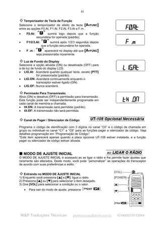 41

    Temporizador de Tecla de Função
Seleciona o temporizador de efeito da tecla [A FUNC]                 




entre as opções F0.At, F1.At, F2.At, F3.At e F.m .
•       F0.At:          sumirá logo depois que a função
                 secundária for operada (padrão).
•       F1/2/3.At:               sumirá após 1/2/3 segundos depois
                          que a função secundária for operada.
•       F .m :         aparecerá no display até que            [A    
                                                                        FUNC]
                 seja pressionada novamente.

   Luz de Fundo do Display
Seleciona a opção ativada (ON) ou desativada (OFF) para
a de luz de fundo do display LCD.
• LIG.At: Acenderá quando qualquer tecla, exceto [PTT]
             for pressionada (padrão).
• LIG.ON: Acenderá continuamente enquanto o
             transceptor estiver ligado (ON).
• LIG.OF: Nunca acenderá.

    Permissão Para Transmissão
Ativa (ON) e desativa (OFF) a permissão para transmissão.
Esta função pode ser independentemente programada em
cada canal de memória e chamada.
• tX.ON: A transmissão será permitida (padrão).
• tX.OF: A transmissão não será permitida.


    Canal de Pager / Silenciador de Código

Programa o código de identificação com 3 dígitos no canal “C0” e o código de chamada em
grupo ou individual no canal “C1” a “C6” para as funções pager e silenciador de código. Veja
detalhes programação em “Programação de Código”.
*Este item aparecerá apenas quando a placa opcional UT-108 estiver instalada, e a função
pager ou silenciador de código estiver ativada.



T MODO DE AJUSTE INICIAL
T
O MODO DE AJUSTE INICIAL é acessado ao se ligar o rádio e lhe permite fazer ajustes que
raramente são alterados. Deste modo, você pode “personalizar” as operações do transceptor
de acordo com suas preferências e estilo.


    Entrando no MODO DE AJUSTE INICIAL
1) Enquanto você pressiona [ ] e [ ], ligue o rádio.
                                      ¡
                                          ¡




                                              ¢
                                                  ¢




2) Pressione [ ] ou [ ] para selecionar o item desejado.
                  ¡
                      ¡




                              ¢
                                  ¢




3) Gire [VOL] para selecionar a condição ou o valor.
    •    Para sair do modo de ajuste, pressione                                 .




W&P Traduções Técnicas                                pestraducao@terra.com.br      ICV800219112004
 