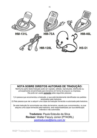 51




      NOTA SOBRE DIREITOS AUTORAIS DE TRADUÇÃO:
    Nenhuma parte desta tradução pode ser copiada, editada, reproduzida, distribuída ou
       principalmente encaminhada para terceiros em forma de arquivo ou impressa.
                  Ela pode ser usada somente pelas seguintes pessoas:

  1) A pessoa que encomendou a tradução, e que está devidamente identificada nos pedidos
                                    arquivados pela tradutora;
2) Pela pessoa que vier a adquirir uma cópia da tradução fornecida e autorizada pela tradutora.

  Se esta tradução for encontrada nas mãos de terceiros, aquele que a encomendou, ou que
    adquiriu uma cópia fornecida pela tradutora, será responsabilizado por sua distribuição
                                  indevida e não autorizada.

                   Tradutora: Paula Estevão da Silva
                 Revisor: Walter Facury Júnior (PY4ORL)
                       pestraducao@terra.com.br



WP Traduções Técnicas                  pestraducao@terra.com.br         ICV800219112004
 