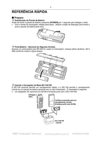 6

REFERÊNCIA RÁPIDA
T Preparo
T

   Substituição do Pacote de Bateria
Antes de trocar o pacote de bateria, pressione [POWER] por 1 segundo para desligar o rádio.
• Com a frente do transceptor voltada para baixo, deslize o botão de liberação para frente e
   puxe o pacote de bateria para cima.




   Porta-Bateria – Opcional em Algumas Versões
Quando um porta-bateria tipo BP-208 for usado no transceptor, coloque pilhas alcalinas AA 6
(R6) conforme mostra a figura abaixo:




   Usando o Carregador de Mesa BC-144/146
O BC-144 opcional permite um carregamento rápido, e o BC-146 permite o carregamento
normal de um pacote de bateria opcional com ou sem transceptor. É necessário o seguinte:
• Um adaptador AC opcional (um AD-99 é fornecido junto com o BC-144/146).




W&P Traduções Técnicas                 pestraducao@terra.com.br        ICV800219112004
 