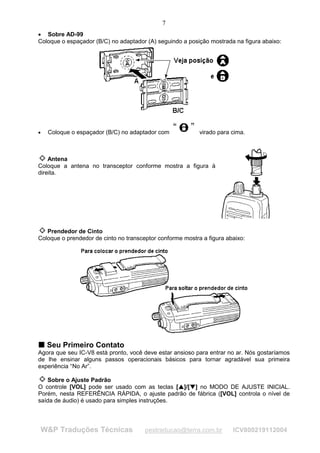 7
• Sobre AD-99
Coloque o espaçador (B/C) no adaptador (A) seguindo a posição mostrada na figura abaixo:




•    Coloque o espaçador (B/C) no adaptador com                    virado para cima.



    Antena
Coloque a antena no transceptor conforme mostra a figura à
direita.




   Prendedor de Cinto
Coloque o prendedor de cinto no transceptor conforme mostra a figura abaixo:




T Seu Primeiro Contato
T
Agora que seu IC-V8 está pronto, você deve estar ansioso para entrar no ar. Nós gostaríamos
de lhe ensinar alguns passos operacionais básicos para tornar agradável sua primeira
experiência “No Ar”.

   Sobre o Ajuste Padrão
O controle [VOL] pode ser usado com as teclas [ ]/[ ] no MODO DE AJUSTE INICIAL.
                                                    
                                                        
                                                           ¡
                                                               ¡




Porém, nesta REFERÊNCIA RÁPIDA, o ajuste padrão de fábrica ([VOL] controla o nível de
saída de áudio) é usado para simples instruções.




    W&P Traduções Técnicas             pestraducao@terra.com.br                ICV800219112004
 