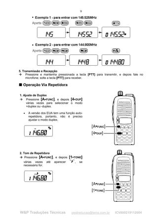 9




5. Transmissão e Recepção
 




     Pressione e mantenha pressionada a tecla [PTT] para transmitir, e depois fale no
     




     microfone; solte a tecla [PTT] para receber.

T Operação Via Repetidora
T




        1. Ajuste de Duplex
             Pressione [A FUNC], e depois [4 DUP]
         
             




                                       ¡                             ¡




             várias vezes para selecionar o modo
             +duplex ou -duplex.

                 •   A versão dos EUA tem uma função auto-
                     repetidora, portanto, não é preciso
                     ajustar o modo duplex.




        2. Tom de Repetidora
            Pressione [A FUNC], e depois                    [1       TONE]
         

             




                                   ¡                             ¡




                 várias vezes              até   aparecer                ,   se
                 necessário for.




                W&P Traduções Técnicas                       pestraducao@terra.com.br   ICV800219112004
 