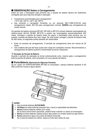18
T OBSERVAÇÃO Sobre o Carregamento
T
Antes de usar o transceptor pela primeira vez, o pacote de bateria deverá ser totalmente
carregado para que haja boa duração e operação.

•   Temperatura recomendada para carregamento:
    +10º C até +40º C (; 50º F até 140º F)
•   Use somente o carregador fornecido ou um opcional (BC-119N/121N/144 para
    carregamento rápido, BC-146 para carregamento normal). NUNCA use carregadores de
    outras marcas.

Os pacotes de bateria opcionais BP-222, BP-209 ou BP-210 incluem baterias recarregáveis de
cádmio-níquel (Ni-Cd) (Ni-MH: BP-210) e podem ser recarregados aproximadamente 300
vezes. Carregue o pacote de bateria antes de operar o transceptor pela primeira vez, ou
quando o pacote de bateria ficar sem carga. Se você quiser carregar o pacote de bateria mais
de 300 vezes, os seguintes pontos deverão ser observados:

•   Evite um excesso de carregamento. O período de carregamento deve ser menos de 24
    horas.
•   Use a bateria até que ela fique quase sem carga em condições normais. Recomendamos o
    carregamento de bateria quando a transmissão se tornar impossível.

    Duração do Pacote de Bateria
Quando o período de operação se tornar extremamente curto, mesmo após o carregamento
total do pacote de bateria, será necessário um novo pacote de bateria.

T Porta-Bateria (Opcional em Algumas Versões)
T
Se for usado um PORTA-BATERIA BP-208 no transceptor, coloque baterias alcalinas 6 AA
(R6) conforme mostra a figura abaixo:




    AVISO
     • Use somente baterias ALCALINAS.
     • Verifique se todas baterias possuem tipo, marca e capacidade semelhantes.
     • Nunca misture baterias velhas com novas.
       Se os itens acima forem ignorados, poderá haver incêndio ou danos ao transceptor.
     • Nunca incinere baterias usadas porque elas podem se romper devido ao gás interno.
     • Nunca exponha à água uma caixa de bateria removida.
       Se a caixa de bateria se molhar, seque-a muito bem antes de usar.




W&P Traduções Técnicas                 pestraducao@terra.com.br        ICV800219112004
 