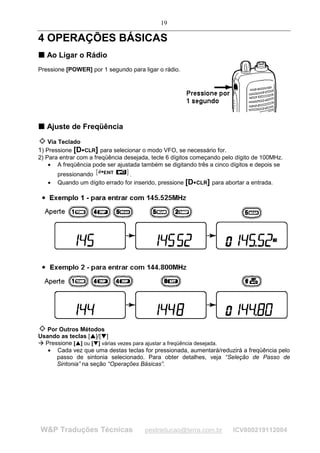 19

4 OPERAÇÕES BÁSICAS
T Ao Ligar o Rádio
T


Pressione [POWER] por 1 segundo para ligar o rádio.




T Ajuste de Freqüência
T



    Via Teclado
1) Pressione [D CLR] para selecionar o modo VFO, se necessário for.
                            




2) Para entrar com a freqüência desejada, tecle 6 dígitos começando pelo dígito de 100MHz.
    • A freqüência pode ser ajustada também se digitando três a cinco dígitos e depois se
             pressionando              .
         •   Quando um dígito errado for inserido, pressione [D CLR] para abortar a entrada.
                                                               




   Por Outros Métodos
Usando as teclas [ ]/[ ]
                               ¡




                                           ¢




£
    £




  Pressione [ ] ou [ ] várias vezes para ajustar a freqüência desejada.
                   ¤
                       ¤
                                   ¥
                                       ¥




   • Cada vez que uma destas teclas for pressionada, aumentará/reduzirá a freqüência pelo
      passo de sintonia selecionado. Para obter detalhes, veja “Seleção de Passo de
      Sintonia” na seção “Operações Básicas”.




        W&P Traduções Técnicas                 pestraducao@terra.com.br      ICV800219112004
 