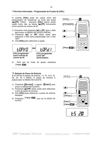 20

¥ Para Sua Informação – Programação da Função de [VOL]
¥




O controle [VOL] pode ser usado como dial
(sintonizador) de freqüência, ao invés das teclas
[ ]/[ ]. Porém, enquanto [VOL] estiver sendo
 
     
          ¡
              ¡




usado como dial, as teclas [ ]/[ ] funcionarão                            
                                                                              
                                                                                         ¡
                                                                                             ¡




como controle de volume de AF.

1) Enquanto você pressiona [ ] e [ ], ligue o rádio               

                                                                      
                                                                                 ¡

                                                                                     ¡




   para entrar no MODO DE AJUSTE INICIAL;
2) Pressione [ ] ou [ ] várias vezes para
                                  
                                      
                                                         ¡
                                                             ¡




   selecionar o item para programação com o dial,
   “tOP”.
3) Gire [VOL] para selecionar a opção.




4)                Para sair do modo de ajuste, pressione
                                             .



    Seleção de Passo de Sintonia
O IC-V8 tem 8 passos de sintonia – 5, 10, 12.5, 15,
20, 25, 30 e 50kHz. O passo de sintonia é
selecionado no MODO DE AJUSTE.

1) Pressione [A FUNC] e depois [8 SET] para
                                         ¢                                                       ¢




   entrar no MODO DE AJUSTE.
2) Pressione [ ]/[ ] várias vezes para selecionar
                          

                              
                                                 ¡

                                                     ¡




   o item de passo de sintonia.
3) Gire [VOL] para selecionar o passo de sintonia
   desejado.
4) Pressione                                                     para sair do MODO DE
         AJUSTE.




        W&P Traduções Técnicas                                                                   pestraducao@terra.com.br   ICV800219112004
 