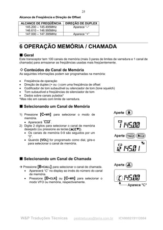 25
Alcance de Freqüência e Direção de Offset

        ALCANCE DE FREQÜÊNCIA         DIREÇÃO DE DUPLEX
          145.200 – 145.495MHz            Aparece “–“
          146.610 – 146.995MHz
          147.000 – 147.395MHz                      Aparece “+”



6 OPERAÇÃO MEMÓRIA / CHAMADA
T Geral
T
Este transceptor tem 100 canais de memória (mais 3 pares de limites de varredura e 1 canal de
chamada) para armazenar as freqüências usadas mais freqüentemente.

         Conteúdos do Canal de Memória
As seguintes informações podem ser programadas na memória:

• Freqüência de operação
• Direção de duplex (+ ou -) com uma freqüência de offset
• Codificador de tom subaudível ou silenciador de tom (tone squelch)
• Tom subaudível e freqüências do silenciador de tom
• Dados sobre canais pulados*
*Mas não em canais com limite de varredura.

T Selecionando um Canal de Memória
T



1) Pressione [C MR] para selecionar o modo de
                          




   memória.
   • Aparecerá          .
2) Digite 2 dígitos para selecionar o canal de memória
   desejado (ou pressione as teclas [ ]/[ ]).
                                            ¡
                                                ¡




                                                      ¢
                                                          ¢




   • Os canais de memória 0-9 são seguidos por um
      “0”.
   • Quando [VOL] for programado como dial, gire-o
      para selecionar o canal de memória.




T Selecionando um Canal de Chamada
T
£
    £




         Pressione [B CALL] para selecionar o canal de chamada.
                      




          • Aparecerá “C” no display ao invés do número do canal
             de memória.
          • Pressione [D CLR] ou [C MR] para selecionar o
                                         




             modo VFO ou memória, respectivamente.




        W&P Traduções Técnicas                      pestraducao@terra.com.br   ICV800219112004
 