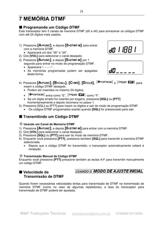28

7 MEMÓRIA DTMF
T Programando um Código DTMF
T
Este transceptor tem 5 canais de memória DTMF (d0 a d4) para armazenar os códigos DTMF
com até 24 dígitos mais usados.


1) Pressione [A FUNC], e depois [0 DTMF-M] para entrar
                                         




   com a memória DTMF.
   • Aparecerá um dos “d0” a “d4”.
2) Gire [VOL] para selecionar o canal desejado.
3) Pressione [A FUNC], e depois [0 DTMF-M] por 1
                                     




   segundo para entrar no modo de programação DTMF.
   • Aparecerá “- - - - -“ .
   • As memórias programadas podem ser apagadas
      desta forma.

4) Pressione [A FUNC], [B CALL], [C MR], [D CLR],
                                                                       e              para
   inserir o código DTMF desejado.
   • Podem ser inseridos no máximo 24 dígitos.
   •               entra como “E”,                  como “F”.
   • Se um dígito errado for inserido por engano, pressione [SQL] ou [PTT]
      momentaneamente e depois recomece no passo 1.
5) Pressione [SQL] ou [PTT] para inserir os dígitos e sair do modo de programação DTMF.
   • Os códigos DTMF programados soarão quando [SQL] for pressionado para sair.

T Transmitindo um Código DTMF
T



     Usando um Canal de Memória DTMF
1)   Pressione [A FUNC], e depois [0 DTMF-M] para entrar com a memória DTMF.
                                     




2)   Gire [VOL] para selecionar o canal desejado.
3)   Pressione [SQL] ou [PTT] para sair do modo de memória DTMF.
4)   Enquanto você pressiona [PTT], pressione também [SQL] para transmitir a memória DTMF
     selecionada.
     • Depois que o código DTMF for transmitido, o transceptor automaticamente voltará à
         recepção.

   Transmissão Manual de Código DTMF
Enquanto você pressiona [PTT] pressione também as teclas A-F para transmitir manualmente
um código DTMF.


T Velocidade da
T

  Transmissão de DTMF
Quando forem necessárias velocidades lentas para transmissão de DTMF na transmissão de
memória DTMF (como no caso de algumas repetidoras), a taxa do transceptor para
transmissão de DTMF poderá ser ajustada.




W&P Traduções Técnicas                      pestraducao@terra.com.br       ICV800219112004
 
