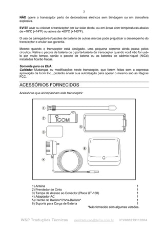 3
NÃO opere o transceptor perto de detonadores elétricos sem blindagem ou em atmosfera
explosiva.

EVITE usar ou colocar o transceptor em luz solar direta, ou em áreas com temperaturas abaixo
de –10ºC (+14ºF) ou acima de +60ºC (+140ºF).

O uso de carregadores/pacotes de bateria de outras marcas pode prejudicar o desempenho do
transceptor e anular sua garantia.

Mesmo quando o transceptor está desligado, uma pequena corrente ainda passa pelos
circuitos. Retire o pacote de bateria ou o porta-bateria do transceptor quando você não for usá-
lo por muito tempo, senão o pacote de bateria ou as baterias de cádmio-níquel (NiCd)
instaladas ficarão fracas.

Somente para os EUA:
Cuidado: Mudanças ou modificações neste transceptor, que forem feitas sem a expressa
aprovação da Icom Inc., poderão anular sua autorização para operar o mesmo sob as Regras
FCC.

ACESSÓRIOS FORNECIDOS
Acessórios que acompanham este transceptor:




         1) Antena                                                              1
         2) Prendedor de Cinto                                                  1
         3) Tampa de Acesso ao Conector (Placa UT-108)                          1
         4) Adaptador AC                                                        1
         5) Pacote de Bateria*/Porta-Bateria*                                   1
         6) Suporte para Carga de Bateria                                       1
                                               *Não fornecido com algumas versões.



W&P Traduções Técnicas                  pestraducao@terra.com.br          ICV800219112004
 