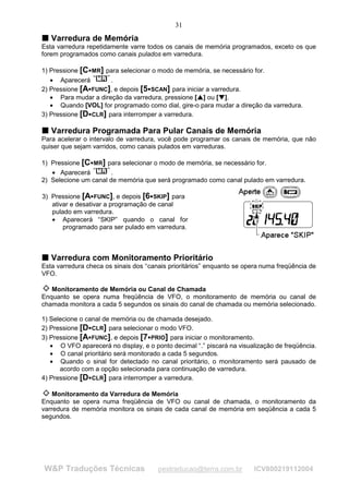 31
T Varredura de Memória
T
Esta varredura repetidamente varre todos os canais de memória programados, exceto os que
forem programados como canais pulados em varredura.

1) Pressione [C MR] para selecionar o modo de memória, se necessário for.
                    




   • Aparecerá        .
2) Pressione [A FUNC], e depois [5 SCAN] para iniciar a varredura.
                                     




   • Para mudar a direção da varredura, pressione [ ] ou [ ].
                                                       ¡

                                                           ¡




                                                               ¢

                                                                   ¢




   • Quando [VOL] for programado como dial, gire-o para mudar a direção da varredura.
3) Pressione [D CLR] para interromper a varredura.
                    




T Varredura Programada Para Pular Canais de Memória
T
Para acelerar o intervalo de varredura, você pode programar os canais de memória, que não
quiser que sejam varridos, como canais pulados em varreduras.

1) Pressione [C MR] para selecionar o modo de memória, se necessário for.
                        




   • Aparecerá         .
2) Selecione um canal de memória que será programado como canal pulado em varredura.

3) Pressione [A FUNC], e depois [6 SKIP] para
                                         




   ativar e desativar a programação de canal
   pulado em varredura.
   • Aparecerá “SKIP” quando o canal for
       programado para ser pulado em varredura.



T Varredura com Monitoramento Prioritário
T
Esta varredura checa os sinais dos “canais prioritários” enquanto se opera numa freqüência de
VFO.

   Monitoramento de Memória ou Canal de Chamada
Enquanto se opera numa freqüência de VFO, o monitoramento de memória ou canal de
chamada monitora a cada 5 segundos os sinais do canal de chamada ou memória selecionado.

1) Selecione o canal de memória ou de chamada desejado.
2) Pressione [D CLR] para selecionar o modo VFO.
                    




3) Pressione [A FUNC], e depois [7 PRIO] para iniciar o monitoramento.
                                     




   • O VFO aparecerá no display, e o ponto decimal “.” piscará na visualização de freqüência.
   • O canal prioritário será monitorado a cada 5 segundos.
   • Quando o sinal for detectado no canal prioritário, o monitoramento será pausado de
      acordo com a opção selecionada para continuação de varredura.
4) Pressione [D CLR] para interromper a varredura.
                    




    Monitoramento da Varredura de Memória
Enquanto se opera numa freqüência de VFO ou canal de chamada, o monitoramento da
varredura de memória monitora os sinais de cada canal de memória em seqüência a cada 5
segundos.




W&P Traduções Técnicas                      pestraducao@terra.com.br    ICV800219112004
 