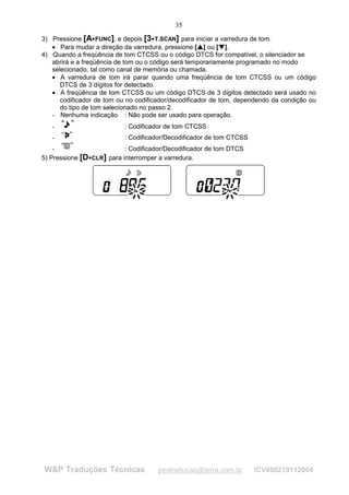 35
3) Pressione [A FUNC], e depois [3 T.SCAN] para iniciar a varredura de tom.
                                     




   • Para mudar a direção da varredura, pressione [ ] ou [ ].
                                                   ¡
                                                       ¡




                                                           ¢
                                                               ¢




4) Quando a freqüência de tom CTCSS ou o código DTCS for compatível, o silenciador se
   abrirá e a freqüência de tom ou o código será temporariamente programado no modo
   selecionado, tal como canal de memória ou chamada.
   • A varredura de tom irá parar quando uma freqüência de tom CTCSS ou um código
      DTCS de 3 dígitos for detectado.
   • A freqüência de tom CTCSS ou um código DTCS de 3 dígitos detectado será usado no
      codificador de tom ou no codificador/decodificador de tom, dependendo da condição ou
      do tipo de tom selecionado no passo 2.
   - Nenhuma indicação : Não pode ser usado para operação.
   -                       : Codificador de tom CTCSS
   -                       : Codificador/Decodificador de tom CTCSS
    -                      : Codificador/Decodificador de tom DTCS
5) Pressione [D 




                CLR] para interromper a varredura.




W&P Traduções Técnicas                  pestraducao@terra.com.br      ICV800219112004
 