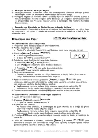 38
•
 
          Recepção Permitida / Recepção Negada
         “Recepção permitida” (o indicador “SKIP” não aparece) aceita chamadas de Pager quando
     




 
          o transceptor recebe um sinal com o mesmo código do canal de código.
         “Recepção negada” (o indicador “SKIP” aparece) rejeita as chamadas mesmo quando o
     




          transceptor recebe o mesmo código do canal de código. Os códigos de transmissão devem
          ser programados para “recepção negada”, senão o transceptor não rejeitará chamadas
          desnecessárias.

• Operação com Silenciador de Código Durante Indicação de Canal
Para usar estas funções na indicação de canal, o ajuste de Pager/silenciador de código deve
ser programado com outros conteúdos de memória antes de se selecionar a indicação do
número de canal.


T Operação com Pager
T



    Chamando uma Estação Específica
1) Programe o canal de código desejado antecipadamente.
2) Ajuste a freqüência de operação.
   • Ajuste AF e silenciador (squelch) no nível desejado como numa operação normal.
3) Pressione [A FUNC], e depois
                     ¡                         .
   • O modo Pager será selecionado.
   • O dígito de 100MHz aparecerá como “P”.
4) Selecione o canal de código de transmissão desejado.
       Pressione [A FUNC], e depois [8 SET].
          
              




                             ¡              ¡




          




       Gire [VOL] para selecionar o canal de código desejado.
              




          




      Pressione                 para voltar à condição anterior.
              




5) Pressione [PTT] para transmitir o código de pager.
6) Espere por uma resposta.
    • Quando o transceptor receber um código de resposta, o display de função mostrará o
      código de identificação do outro membro ou do grupo.
7) Após ser confirmada a conexão, pressione [A FUNC], e depois
                                                      ¡                         para
   selecionar a operação com silenciador de código (code squelch), ou repita o passo anterior
   para selecionar o sistema de chamada não seletiva.
   • NÃO pressione nenhuma tecla de dígito enquanto os canais de código C0 a C6
       estiverem no display, senão os conteúdos do canal de código serão alterados.
8) Comunique-se normalmente: pressione [PTT] para transmitir; solte-a para receber.

   Esperando Pela Chamada de uma Estação Específica
1) Ajuste a freqüência de operação.
2) Pressione [A FUNC], e depois
                         ¡                    .
   • O dígito de 100MHz aparecerá como “P”.
3) Espere por uma chamada.
   • Ao receber uma chamada, a identificação de quem chamou ou o código do grupo
      aparecerá conforme mostra a figura a seguir.
   • NÃO pressione nenhuma tecla de dígito enquanto os canais de código C0 a C6
      estiverem no display, senão os conteúdos do canal de código serão alterados.
4) Pressione [PTT] para enviar uma chamada de resposta e exibir no display a freqüência de
   operação.
5) Após ser confirmada a conexão, pressione [A FUNC], e depois
                                                          ¡                             para
   selecionar a operação com silenciador de código (code squelch), ou repita o passo anterior
   para selecionar o sistema de chamada não seletiva.


        W&P Traduções Técnicas             pestraducao@terra.com.br       ICV800219112004
 