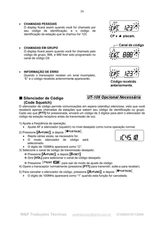 39


•   CHAMADAS PESSOAIS
    O display ficará assim quando você for chamado por
    seu código de identificação, e o código de
    identificação da estação que te chamou for 123.



•   CHAMADAS EM GRUPO
    O display ficará assim quando você for chamado pelo
    código de grupo, 888, e 888 tiver sido programado no
    canal de código C6.



•   INFORMAÇÃO DE ERRO
    Quando o transceptor receber um sinal incompleto,
    “E” e o código recebido anteriormente aparecerão.




T Silenciador de Código
T

  (Code Squelch)
O silenciador de código permite comunicações em espera (standby) silenciosa, visto que você
receberá apenas chamadas de estações que sabem seu código de identificação ou grupo.
Cada vez que [PTT] for pressionada, enviará um código de 3 dígitos para abrir o silenciador de
código da estação receptora antes da transmissão de voz.

1) Ajuste a freqüência de operação.
   • Ajuste AF e silenciador (squelch) no nível desejado como numa operação normal.
2) Pressione [A FUNC], e depois
                                               .
   • Repita várias vezes, se necessário for.
   • O modo silenciador de código será
      selecionado.
   • O digito de 100MHz aparecerá como “C”.
3) Selecione o canal de código de transmissão desejado:
       Pressione [A FUNC], e depois [8 SET].
    ¡
        ¡




                                         




       Gire [VOL] para selecionar o canal de código desejado.
    ¡
        ¡




    ¡




      Pressione               para sair do modo de ajuste de código.
        ¡




4) Opere o transceptor normalmente (pressione [PTT] para transmitir; solte-a para receber).
5) Para cancelar o silenciador de código, pressione [A FUNC], e depois
                                                       
                                                                                     .
   • O dígito de 100MHz aparecerá como “1” quando esta função for cancelada.




W&P Traduções Técnicas                  pestraducao@terra.com.br         ICV800219112004
 