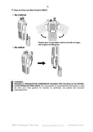 48
 Clipe de Cinto com Mola Giratório MB-87




  CUIDADO!
  SEGURE O TRANSCEPTOR FIRMEMENTE QUANDO FOR COLOCA-LO OU RETIRA-
  LO DA PRESILHA PARA CINTO. Se o transceptor for acidentalmente derrubado e o clipe
  de cinto com mola giratório for rachado ou danificado, ele poderá não funcionar
  adequadamente.




W&P Traduções Técnicas            pestraducao@terra.com.br      ICV800219112004
 