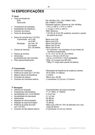 49

14 ESPECIFICAÇÕES
    Geral
•   Faixa de freqüência                  :
       EUA                               144-148 MHz (TX), 136-174MHz* (RX)
       Geral (LM)                        136-174MHz* (TX/RX)
                                         *Garantido apenas o alcance de 144-148 MHz
•   Temperatura de operação              : -10º C a +60º C; +14º F a +140º F
•   Estabilidade de freqüência           : ± 10 ppm (-10º C a +60º C)
•   Conector de antena                   : BNC (50ohms)
•   Fonte de alimentação                 : 7.2V DC (6-10.3V DC aceitável; somente o pacote
                                            de bateria da Icom)
•   Dreno de corrente (em 7.2V DC)       :
       Transmissão em 5.5W                 Menor que 2.0A
                     em 0.5W               Menor que 0.7A
       Recepção      em max. AF            Menor que 250 mA
                     Em espera             Menor que 70 mA
                     Eco. de bateria       Menor que 20 mA
•   Canais de memória                    : 107 (incluindo 1 de chamada e 6 com limites de
                                            varredura programada)
•   Passos de sintonia                   : 5, 10, 12.5, 15, 20, 25, 30 e 50kHz
•   Dimensões                            : 54 (L) x 132 (A) x 35 (P) mm
    (protuberâncias não incluídas)         ;2
                                                 $ #"! ©§¥£¡
                                                    ¦ ¤ ¡     ¨ ¦ ¤ ¢    B6@864 30(£%
                                                                             A 7 9 7 5 2 1 ) ' 
•   Peso (aproximadamente)               : 350g; 12.3 onças (com BP-222)
                                           ;190g; 6.7 onças (sem pacote de bateria)


    Transmissão
•   Sistema de modulação                 : Modulação de freqüência de reatância variável
•   Potência de saída (em 7.2V DC)       : 55.W (Alta). 0.5 (Baixa)
•   Máximo desvio de freqüência          : ± 5.0kHz
•   Emissões de espúrio                  : Menor que –60 dB
•   Conector de microfone externo        : 3 condutores 2.5 (d) mm; 2.2 kohms



    Recepção
•   Sistema de recepção                  : Superheteródino de dupla conversão
•   Freqüências intermediárias           : 1a: 21.7MHz, 2a: 450kHz
•   Sensibilidade (em 12 db SINAD)       : 0.16 µV typ.
•   Sensibilidade de silenciador         : 0.1 µV typ.
•   Seletividade                         : 65 dB typ.
•   Rejeição de intermodulação           : 65 dB typ.
•   Rejeição de espúrios/imagem          : 75 dB typ.
•   Potência da saída de áudio           : Maior que 0.3W em 10% de distorção com uma
    (em 7.2V DC)                           carga de 8ohms
•   Conector de alto-falante externo     : 2 condutores 3.5 (d) mm; 8ohms




WP Traduções Técnicas                 pestraducao@terra.com.br                   ICV800219112004
 