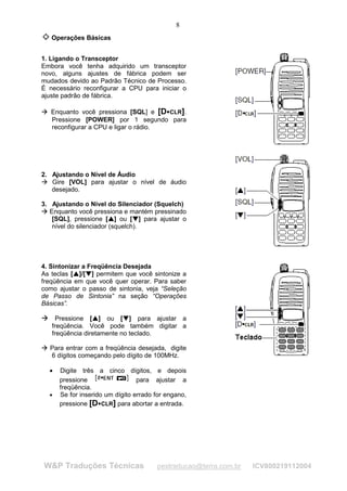 8
         Operações Básicas


1. Ligando o Transceptor
Embora você tenha adquirido um transceptor
novo, alguns ajustes de fábrica podem ser
mudados devido ao Padrão Técnico de Processo.
É necessário reconfigurar a CPU para iniciar o
ajuste padrão de fábrica.
 

     




         Enquanto você pressiona [SQL] e [D CLR].                      ¡




         Pressione [POWER] por 1 segundo para
         reconfigurar a CPU e ligar o rádio.




2. Ajustando o Nível de Áudio
¢




   Gire [VOL] para ajustar o nível de áudio
    ¢




   desejado.

3. Ajustando o Nível do Silenciador (Squelch)
¢
    ¢




   Enquanto você pressiona e mantém pressinado
    [SQL], pressione [ ] ou [ ] para ajustar o
                                             £
                                                 £
                                                             ¤
                                                                 ¤




    nível do silenciador (squelch).




4. Sintonizar a Freqüência Desejada
As teclas [ ]/[ ] permitem que você sintonize a
                 £
                     £
                         ¤
                             ¤




freqüência em que você quer operar. Para saber
como ajustar o passo de sintonia, veja “Seleção
de Passo de Sintonia” na seção “Operações
Básicas”.

Æ Pressione [ ] ou [ ] para ajustar a
Æ                                ¥
                                     ¥
                                                     ¦
                                                         ¦




         freqüência. Você pode também digitar a
         freqüência diretamente no teclado.
§

    §




         Para entrar com a freqüência desejada, digite
         6 dígitos começando pelo dígito de 100MHz.

         •   Digite três a cinco dígitos, e depois
             pressione                  para ajustar a
             freqüência.
         •   Se for inserido um dígito errado for engano,
             pressione [D CLR] para abortar a entrada.
                                         ¨




        W&P Traduções Técnicas                                       pestraducao@terra.com.br   ICV800219112004
 