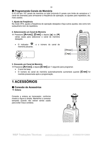 10
T Programando Canais de Memória
T
O IC-V8 tem 107 canais de memória no total (incluindo 6 canais com limite de varredura e 1
canal de chamada) para armazenar a freqüência de operação, os ajustes para repetidora, etc.
mais usados.

1. Ajuste de Freqüência
No modo VFO, ajuste a freqüência de operação desejada e faça outros ajustes, tais como tom
subaudível e tom de repetidora.


2. Selecionando um Canal de Memória
    Pressione [A FUNC], [C MR] e depois [ ] ou [ ]
 
     




                                               ¢       £
                        ¡      ¡                   ¢       £




    várias vezes para selecionar o canal de memória
    desejado.

         •   O indicador       , e o número do canal de
             memória piscarão.




3. Gravando um Canal de Memória
   Pressione [A FUNC], e depois [C MR] por 1 segundo para programar.
 
     




                    ¡                 ¡




    • 3 sons de beep
    • O número do canal de memória automaticamente aumentará quando            [C   ¡   MR] for
       mantida pressionada após a programação.



1 ACESSÓRIOS
T Conexão de Acessórios
T

         Antena


Conecte a antena ao transceptor, conforme
mostra a figura à direita. Mantenha o conector
tampado quando não estiver sendo usado
para evitar maus contatos.




        W&P Traduções Técnicas            pestraducao@terra.com.br    ICV800219112004
 