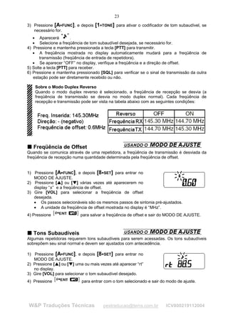 23
3) Pressione [A FUNC], e depois 




                                                              [1    




                                                                       TONE] para ativar o codificador de tom subaudível, se
   necessário for.
   • Aparecerá         .
   • Selecione a freqüência de tom subaudível desejada, se necessário for.
4) Pressione e mantenha pressionada a tecla [PTT] para transmitir.
   • A freqüência mostrada no display automaticamente mudará para a freqüência de
       transmissão (freqüência de entrada de repetidora).
   • Se aparecer “OFF” no display, verifique a freqüência e a direção de offset.
5) Solte a tecla [PTT] para receber.
6) Pressione e mantenha pressionado [SQL] para verificar se o sinal de transmissão da outra
   estação pode ser diretamente recebido ou não.

    Sobre o Modo Duplex Reverso
    Quando o modo duplex reverso é selecionado, a freqüência de recepção se desvia (a
    freqüência de transmissão se desvia no modo duplex normal). Cada freqüência de
    recepção e transmissão pode ser vista na tabela abaixo com as seguintes condições:




T Freqüência de Offset
T
Quando se comunica através de uma repetidora, a freqüência de transmissão é desviada da
freqüência de recepção numa quantidade determinada pela freqüência de offset.


1) Pressione [A FUNC], e depois [8 SET] para entrar no
                                                                        




   MODO DE AJUSTE.
2) Pressione [ ] ou [ ] várias vezes até aparecerem no
                       ¡
                           ¡




                                               ¢
                                                   ¢




   display “±” e a freqüência de offset.
3) Gire [VOL] para selecionar a freqüência de offset
   desejada.
   • Os passos selecionáveis são os mesmos passos de sintonia pré-ajustados.
   • A unidade da freqüência de offset mostrada no display é “MHz”.
4) Pressione                                           para salvar a freqüência de offset e sair do MODO DE AJUSTE.



T Tons Subaudíveis
T
Algumas repetidoras requerem tons subaudíveis para serem acessadas. Os tons subaudíveis
sobrepõem seu sinal normal e devem ser ajustados com antecedência.

1) Pressione [A FUNC], e depois [8 SET] para entrar no
                                                                        




   MODO DE AJUSTE.
2) Pressione [ ] ou [ ] uma ou mais vezes até aparecer “rt”
               ¡
                   ¡




                                       ¢
                                           ¢




   no display.
3) Gire [VOL] para selecionar o tom subaudível desejado.
4) Pressione                                           para entrar com o tom selecionado e sair do modo de ajuste.




W&P Traduções Técnicas                                                     pestraducao@terra.com.br    ICV800219112004
 