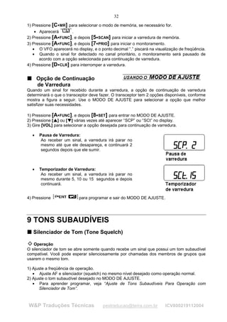 32
1) Pressione [C MR] para selecionar o modo de memória, se necessário for.
                            




    • Aparecerá       .
2) Pressione [A FUNC], e depois [5 SCAN] para iniciar a varredura de memória.
                                                




3) Pressione [A FUNC], e depois [7 PRIO] para iniciar o monitoramento.
                                                




   • O VFO aparecerá no display, e o ponto decimal “.” piscará na visualização de freqüência.
   • Quando o sinal for detectado no canal prioritário, o monitoramento será pausado de
      acordo com a opção selecionada para continuação de varredura.
4) Pressione [D CLR] para interromper a varredura.
                            




T Opção de Continuação
T

  de Varredura
Quando um sinal for recebido durante a varredura, a opção de continuação de varredura
determinará o que o transceptor deve fazer. O transceptor tem 2 opções disponíveis, conforme
mostra a figura a seguir. Use o MODO DE AJUSTE para selecionar a opção que melhor
satisfizer suas necessidades.

1) Pressione [A FUNC], e depois [8 SET] para entrar no MODO DE AJUSTE.
                                                




2) Pressione [ ] ou [ ] várias vezes até aparecer “SCP” ou “SCt” no display.
               ¡
                   ¡




                               ¢
                                   ¢




3) Gire [VOL] para selecionar a opção desejada para continuação de varredura.

    •   Pausa de Varredura:
         Ao receber um sinal, a varredura irá parar no
         mesmo até que ele desapareça, e continuará 2
         segundos depois que ele sumir.



    •   Temporizador de Varredura:
         Ao receber um sinal, a varredura irá parar no
         mesmo durante 5, 10 ou 15 segundos e depois
         continuará.


4) Pressione                           para programar e sair do MODO DE AJUSTE.




9 TONS SUBAUDÍVEIS
T Silenciador de Tom (Tone Squelch)
T



   Operação
O silenciador de tom se abre somente quando recebe um sinal que possui um tom subaudível
compatível. Você pode esperar silenciosamente por chamadas dos membros de grupos que
usarem o mesmo tom.

1) Ajuste a freqüência de operação.
   • Ajuste AF e silenciador (squelch) no mesmo nível desejado como operação normal.
2) Ajuste o tom subaudível desejado no MODO DE AJUSTE.
   • Para aprender programar, veja “Ajuste de Tons Subaudíveis Para Operação com
      Silenciador de Tom”.



W&P Traduções Técnicas                             pestraducao@terra.com.br       ICV800219112004
 