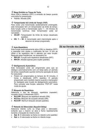 42

    Beep Emitido no Toque de Tecla
Ativa (ON) e desativa (OFF) a emissão de beeps quando
uma tecla for pressionada.
• Padrão: Ativada (ON)

    Temporizador de Limite de Tempo (TOT)
Para evitar uma transmissão acidentalmente prolongada,
este transceptor tem um temporizador de limite de tempo.
Esta função corta a transmissão após 1 – 30 minutos de
transmissão contínua. Este temporizador pode ser
cancelado.
• tOt.OF: Temporizador de limite de tempo desativado
            (padrão).
• tOt. 1 – 30: A transmissão será interrompida após o
                  decorrer do tempo programado.


    Auto-Repetidora
Esta função automaticamente ativa (ON) ou desativa (OFF)
a operação com duplex e codificador de tom. O tom de
offset e de repetidora não é alterado por esta função.
Reajuste estas freqüências, se necessário for.
• RPt.OF: Função auto-repetidora desativada (OFF).
• RPt.R1: Ativada apenas para duplex (padrão).


    Desligamento Automático
Este transceptor pode ser programado para que se
desligue automaticamente com um beep após um período
de tempo especificado quando nenhuma operação de tecla
for executada.
• Podem ser programados os tempos de 30 minutos, 2
    horas e desativado (OFF) (padrão). O período
    programado será mantido mesmo quando o transceptor
    for desligado pela função de desligamento automático.
    Para cancelar esta função, selecione “POF.OF” neste
    modo de ajuste.

   Bloqueio de Repetidora
Seleciona o tipo de bloqueio: repetidora (repeater),
ocupado (busy) e desativado (OFF).
• RLO.RP: Bloqueio de repetidora ativado (ON).
• RLO.bu: Bloqueio de ocupado ativado (ON).
• RLO.OF: Nenhum bloqueio ativado (padrão).


    Retardo de Silenciador (Squelch Delay)
Seleciona retardo curto ou longo para o silenciador,
evitando que o mesmo se abra e feche repetidamente
durante a recepção do mesmo sinal.
• Sqt. S: O silenciador se fecha no retardo curto (padrão)
• Sqt. L: O silenciador se fecha no retardo longo.




W&P Traduções Técnicas                 pestraducao@terra.com.br   ICV800219112004
 