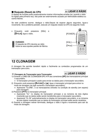 45

T Reajuste (Reset) de CPU
T
O display de funções pode ocasionalmente mostrar informações erradas (ex: quando o rádio
for ligado pela primeira vez). Isto pode ser externamente causado por eletricidade estática ou
outros fatores.

Se este problema ocorrer, desligue o rádio.Depois de esperar alguns segundos, ligue-o
novamente. Se o problema persistir, execute um reajuste (reset) na CPU do seguinte modo:


•   Enquanto você pressiona          [SQL]           e
    [D CLR], ligue o rádio.
       




    CUIDADO:
    O reajuste da CPU devolve ao rádio
    todos os seus ajustes padrão de fábrica.




12 CLONAGEM
A clonagem lhe permite transferir rápido e facilmente os conteúdos programados de um
transceptor para outro.


    Clonagem de Transceptor para Transceptor
1) Conecte o CABO DE CLONAGEM OPC-474 aos conectores [SP] dos transceptores principal
    e secundário.
    • O transceptor principal é usado para enviar os dados para o transceptor secundário.
2) Enquanto você pressiona [A FUNC] e [ ], ligue o transceptor principal para entrar no
                                             ¡
                                                 ¡




                                 




   modo de clonagem (ao ligar somente o transceptor secundário).
    • Aparecerá “CLONE”, e os transceptores entrarão na condição de standby (em espera)
       para clonagem.
3) Pressione [PTT] no transceptor principal.
    • Aparecerá “CL” no display do transceptor principal, e os números de dois dígitos
       mostrarão que os dados estão sendo transferidos para o transceptor secundário.
    • Aparecerá “CL IN” automaticamente no display do transceptor secundário, e os números
       de dois dígitos mostrarão que os dados do transceptor principal estão sendo recebidos.
4) Quando a clonagem estiver terminada, desligue o rádio e ligue-o novamente para sair do
   modo de clonagem.




W&P Traduções Técnicas                  pestraducao@terra.com.br          ICV800219112004
 